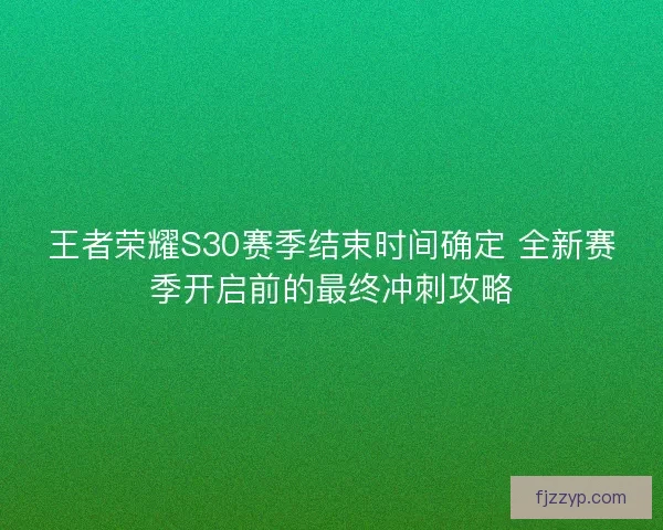王者荣耀S30赛季结束时间确定 全新赛季开启前的最终冲刺攻略