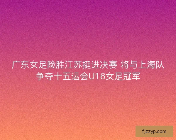 广东女足险胜江苏挺进决赛 将与上海队争夺十五运会U16女足冠军