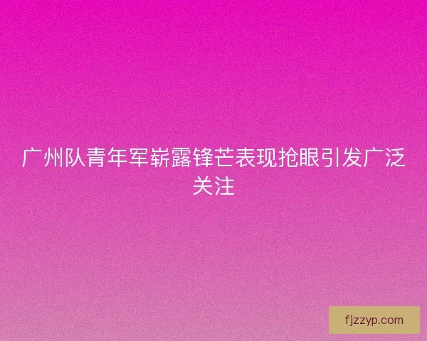 广州队青年军崭露锋芒表现抢眼引发广泛关注