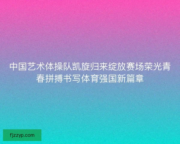 中国艺术体操队凯旋归来绽放赛场荣光青春拼搏书写体育强国新篇章